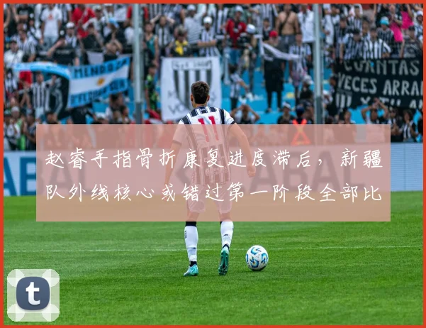 赵睿手指骨折康复进度滞后，新疆队外线核心或错过第一阶段全部比赛