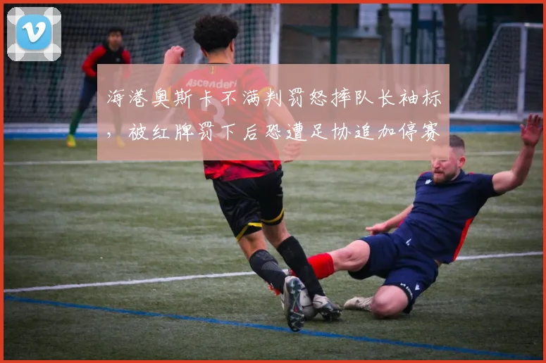 海港奥斯卡不满判罚怒摔队长袖标，被红牌罚下后恐遭足协追加停赛