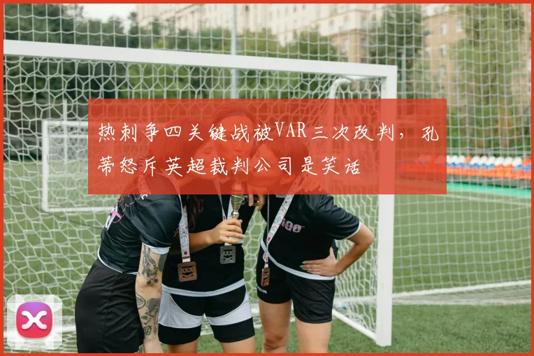 热刺争四关键战被VAR三次改判，孔蒂怒斥英超裁判公司是笑话