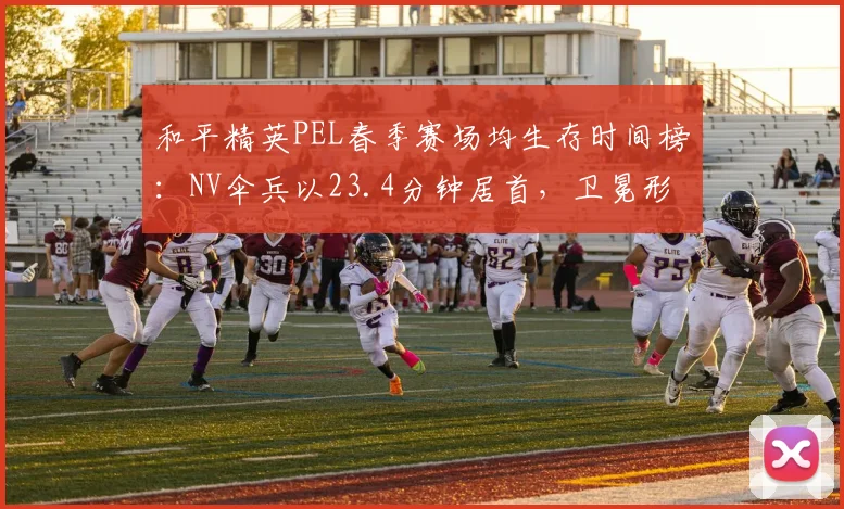 和平精英PEL春季赛场均生存时间榜：NV伞兵以23.4分钟居首，卫冕形势严峻