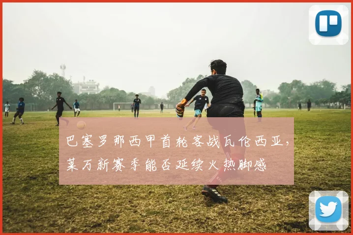 巴塞罗那西甲首轮客战瓦伦西亚，莱万新赛季能否延续火热脚感