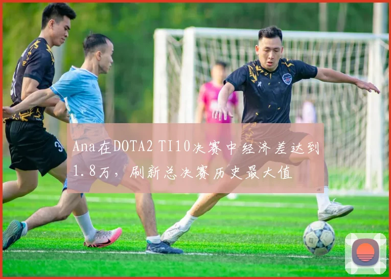 Ana在DOTA2 TI10决赛中经济差达到1.8万，刷新总决赛历史最大值